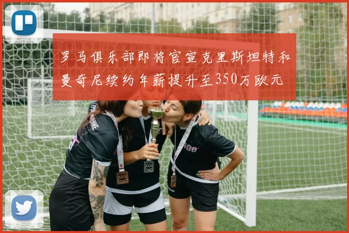 罗马俱乐部即将官宣克里斯坦特和曼奇尼续约年薪提升至350万欧元