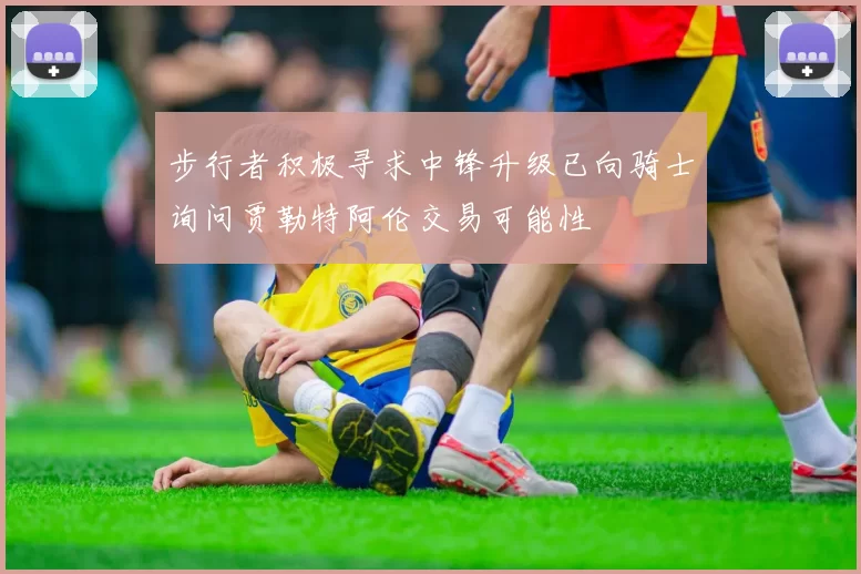 步行者积极寻求中锋升级已向骑士询问贾勒特阿伦交易可能性