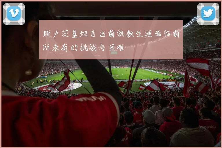 斯卢茨基坦言当前执教生涯面临前所未有的挑战与困难