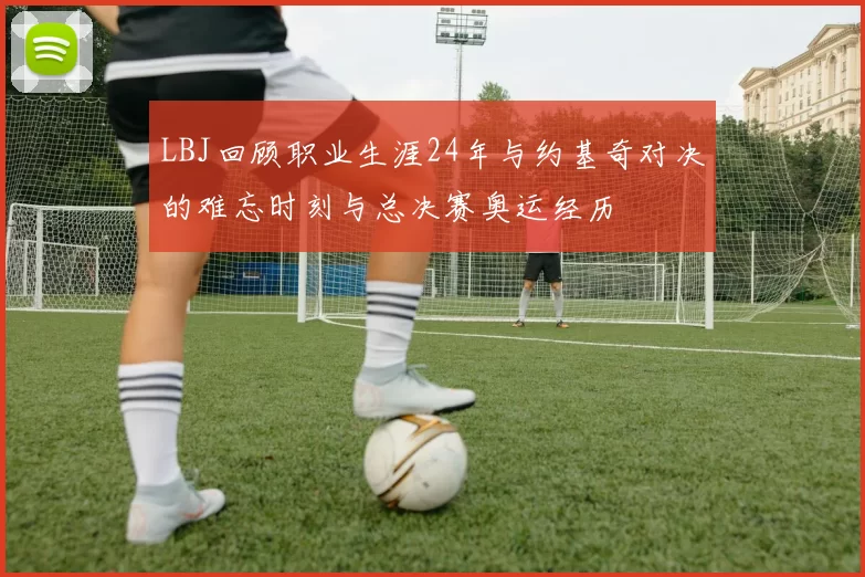 LBJ回顾职业生涯24年与约基奇对决的难忘时刻与总决赛奥运经历