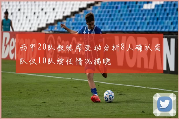 西甲20队教练席变动分析8人确认离队仅10队续任情况揭晓