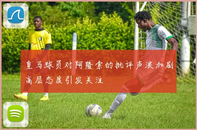 皇马球员对阿隆索的批评声浪加剧高层态度引发关注